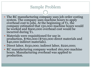 Sample Problem
 The RC manufacturing company uses job order costing

system. The company uses machine hours to apply
overhead cost to jobs. At the beginning of Y1, the
company estimated that 150,000 machine hours would
be worked and $900,000 overhead cost would be
incurred during Y1.
 Materials were requisitioned for use in
production, $760,000 ($720,000 direct materials and
$40,000 indirect materials).
 Direct labor, $150,000; indirect labor, $220,000;
 RC manufacturing company worked 160,000 machine
hours. Manufacturing overhead was applied to
production.

 