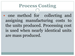 Process Costing
 one method for

collecting and
assigning manufacturing costs to
the units produced. Processing cost
is used when nearly identical units
are mass produced.

 