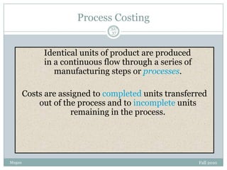 Process Costing
32/
37

Identical units of product are produced
in a continuous flow through a series of
manufacturing steps or processes.
Costs are assigned to completed units transferred
out of the process and to incomplete units
remaining in the process.

Mugan

Fall 2010

 