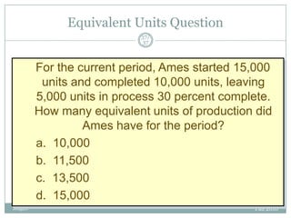 Equivalent Units Question
37/
37

For the current period, Ames started 15,000
units and completed 10,000 units, leaving
5,000 units in process 30 percent complete.
How many equivalent units of production did
Ames have for the period?
a. 10,000
b. 11,500
c. 13,500
d. 15,000
Mugan

Fall 2010

 