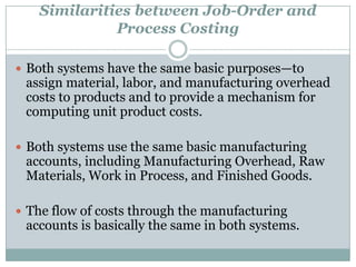 Similarities between Job-Order and
Process Costing
 Both systems have the same basic purposes—to

assign material, labor, and manufacturing overhead
costs to products and to provide a mechanism for
computing unit product costs.

 Both systems use the same basic manufacturing

accounts, including Manufacturing Overhead, Raw
Materials, Work in Process, and Finished Goods.

 The flow of costs through the manufacturing

accounts is basically the same in both systems.

 