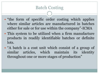 Batch Costing
 “the form of specific order costing which applies

where similar articles are manufactured in batches
either for sale or for use within the company”-ICMA
 This system to be utilized when a firm manufacture
products in readily identifiable batches or definite
lots.
 “A batch is a cost unit which consist of a group of
similar articles, which maintain its identity
throughout one or more stages of production”

 
