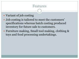 Features
 Variant of job costing
 Job costing is tailored to meet the customers‟

specifications whereas batch costing produced
inventory for future sale to customers.
 Furniture making, Small tool making, clothing &
toys and food processing undertakings.

 