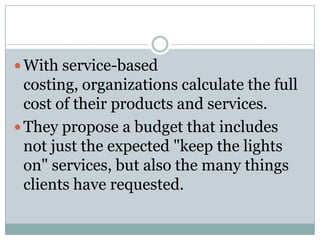 With service-based

costing, organizations calculate the full
cost of their products and services.
 They propose a budget that includes
not just the expected "keep the lights
on" services, but also the many things
clients have requested.

 