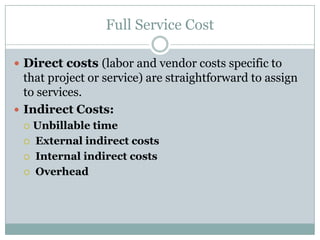 Full Service Cost
 Direct costs (labor and vendor costs specific to

that project or service) are straightforward to assign
to services.
 Indirect Costs:
Unbillable time
 External indirect costs
 Internal indirect costs
 Overhead


 