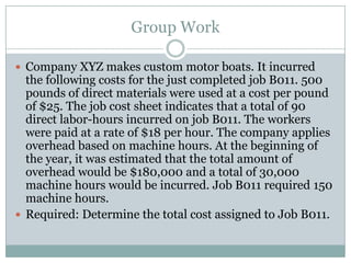 Group Work
 Company XYZ makes custom motor boats. It incurred

the following costs for the just completed job B011. 500
pounds of direct materials were used at a cost per pound
of $25. The job cost sheet indicates that a total of 90
direct labor-hours incurred on job B011. The workers
were paid at a rate of $18 per hour. The company applies
overhead based on machine hours. At the beginning of
the year, it was estimated that the total amount of
overhead would be $180,000 and a total of 30,000
machine hours would be incurred. Job B011 required 150
machine hours.
 Required: Determine the total cost assigned to Job B011.

 