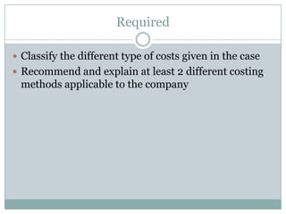 Required
 Classify the different type of costs given in the case
 Recommend and explain at least 2 different costing

methods applicable to the company

 