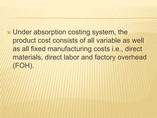

Under absorption costing system, the
product cost consists of all variable as well
as all fixed manufacturing costs i.e., direct
materials, direct labor and factory overhead
(FOH).

 