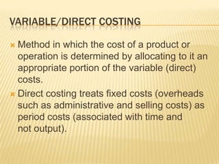 VARIABLE/DIRECT COSTING
Method in which the cost of a product or
operation is determined by allocating to it an
appropriate portion of the variable (direct)
costs.
 Direct costing treats fixed costs (overheads
such as administrative and selling costs) as
period costs (associated with time and
not output).


 