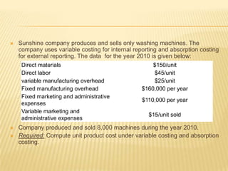 

Sunshine company produces and sells only washing machines. The
company uses variable costing for internal reporting and absorption costing
for external reporting. The data for the year 2010 is given below:
Direct materials
Direct labor
variable manufacturing overhead
Fixed manufacturing overhead
Fixed marketing and administrative
expenses
Variable marketing and
administrative expenses




$150/unit
$45/unit
$25/unit
$160,000 per year
$110,000 per year
$15/unit sold

Company produced and sold 8,000 machines during the year 2010.
Required: Compute unit product cost under variable costing and absorption
costing.

 