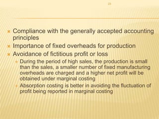 23





Compliance with the generally accepted accounting
principles
Importance of fixed overheads for production
Avoidance of fictitious profit or loss




During the period of high sales, the production is small
than the sales, a smaller number of fixed manufacturing
overheads are charged and a higher net profit will be
obtained under marginal costing
Absorption costing is better in avoiding the fluctuation of
profit being reported in marginal costing

 