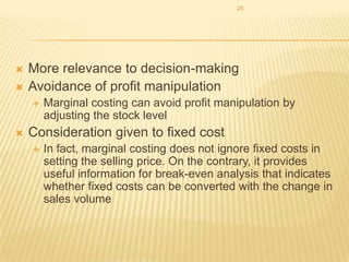 25




More relevance to decision-making
Avoidance of profit manipulation




Marginal costing can avoid profit manipulation by
adjusting the stock level

Consideration given to fixed cost


In fact, marginal costing does not ignore fixed costs in
setting the selling price. On the contrary, it provides
useful information for break-even analysis that indicates
whether fixed costs can be converted with the change in
sales volume

 