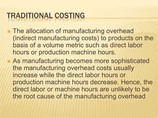 TRADITIONAL COSTING
The allocation of manufacturing overhead
(indirect manufacturing costs) to products on the
basis of a volume metric such as direct labor
hours or production machine hours.
 As manufacturing becomes more sophisticated
the manufacturing overhead costs usually
increase while the direct labor hours or
production machine hours decrease. Hence, the
direct labor or machine hours are unlikely to be
the root cause of the manufacturing overhead


 