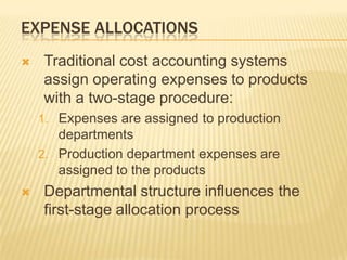 EXPENSE ALLOCATIONS


Traditional cost accounting systems
assign operating expenses to products
with a two-stage procedure:
1. Expenses are assigned to production

departments
2. Production department expenses are
assigned to the products


Departmental structure influences the
first-stage allocation process

 