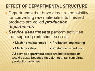 EFFECT OF DEPARTMENTAL STRUCTURE
Departments that have direct responsibility
for converting raw materials into finished
products are called production
departments
 Service departments perform activities
that support production, such as:


• Machine maintenance

• Production engineering

• Machine setup

• Production scheduling

– All service department costs are indirect support
activity costs because they do not arise from direct
production activities

 