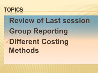 TOPICS
Review

of Last session
Group Reporting
Different Costing
Methods

 