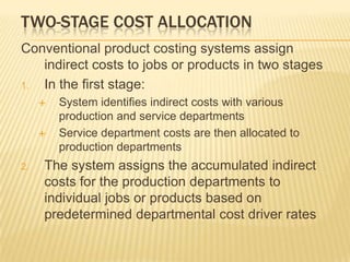 TWO-STAGE COST ALLOCATION
Conventional product costing systems assign
indirect costs to jobs or products in two stages
1.
In the first stage:




2.

System identifies indirect costs with various
production and service departments
Service department costs are then allocated to
production departments

The system assigns the accumulated indirect
costs for the production departments to
individual jobs or products based on
predetermined departmental cost driver rates

 