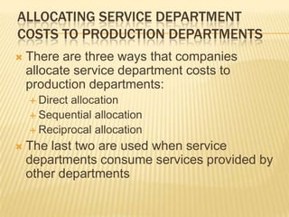 ALLOCATING SERVICE DEPARTMENT
COSTS TO PRODUCTION DEPARTMENTS


There are three ways that companies
allocate service department costs to
production departments:
 Direct

allocation
 Sequential allocation
 Reciprocal allocation


The last two are used when service
departments consume services provided by
other departments

 