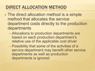 DIRECT ALLOCATION METHOD


The direct allocation method is a simple
method that allocates the service
department costs directly to the production
departments
 Allocations

to production departments are
based on each production department’s
relative use of the applicable cost driver
 Possibility that some of the activities of a
service department may benefit other service
departments as well as production
departments is ignored

 