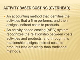 ACTIVITY-BASED COSTING (OVERHEAD)
An accounting method that identifies the
activities that a firm performs, and then
assigns indirect costs to products.
 An activity based costing (ABC) system
recognizes the relationship between costs,
activities and products, and through this
relationship assigns indirect costs to
products less arbitrarily than traditional
methods.


 
