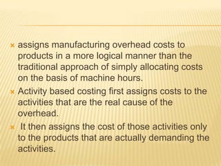 assigns manufacturing overhead costs to
products in a more logical manner than the
traditional approach of simply allocating costs
on the basis of machine hours.
 Activity based costing first assigns costs to the
activities that are the real cause of the
overhead.
 It then assigns the cost of those activities only
to the products that are actually demanding the
activities.


 
