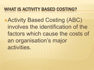 WHAT IS ACTIVITY BASED COSTING?
Activity

Based Costing (ABC)
involves the identification of the
factors which cause the costs of
an organisation’s major
activities.

 