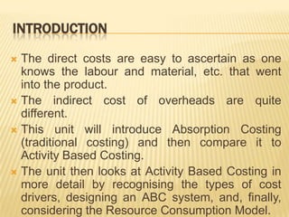 INTRODUCTION
The direct costs are easy to ascertain as one
knows the labour and material, etc. that went
into the product.
 The indirect cost of overheads are quite
different.
 This unit will introduce Absorption Costing
(traditional costing) and then compare it to
Activity Based Costing.
 The unit then looks at Activity Based Costing in
more detail by recognising the types of cost
drivers, designing an ABC system, and, finally,
considering the Resource Consumption Model.


 