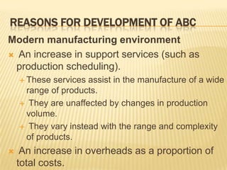 REASONS FOR DEVELOPMENT OF ABC
Modern manufacturing environment
 An increase in support services (such as
production scheduling).
 These

services assist in the manufacture of a wide
range of products.
 They are unaffected by changes in production
volume.
 They vary instead with the range and complexity
of products.


An increase in overheads as a proportion of
total costs.

 