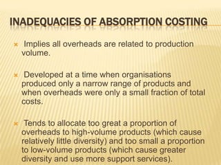 INADEQUACIES OF ABSORPTION COSTING


Implies all overheads are related to production
volume.



Developed at a time when organisations
produced only a narrow range of products and
when overheads were only a small fraction of total
costs.



Tends to allocate too great a proportion of
overheads to high-volume products (which cause
relatively little diversity) and too small a proportion
to low-volume products (which cause greater
diversity and use more support services).

 