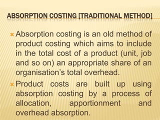 ABSORPTION COSTING [TRADITIONAL METHOD]
 Absorption

costing is an old method of
product costing which aims to include
in the total cost of a product (unit, job
and so on) an appropriate share of an
organisation’s total overhead.
 Product costs are built up using
absorption costing by a process of
allocation,
apportionment
and
overhead absorption.

 
