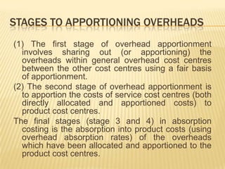 STAGES TO APPORTIONING OVERHEADS
(1) The first stage of overhead apportionment
involves sharing out (or apportioning) the
overheads within general overhead cost centres
between the other cost centres using a fair basis
of apportionment.
(2) The second stage of overhead apportionment is
to apportion the costs of service cost centres (both
directly allocated and apportioned costs) to
product cost centres.
The final stages (stage 3 and 4) in absorption
costing is the absorption into product costs (using
overhead absorption rates) of the overheads
which have been allocated and apportioned to the
product cost centres.

 