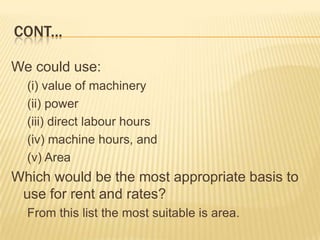 CONT...
We could use:
(i) value of machinery
(ii) power
(iii) direct labour hours
(iv) machine hours, and
(v) Area

Which would be the most appropriate basis to
use for rent and rates?
From this list the most suitable is area.

 