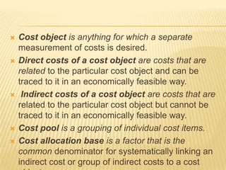 









Cost object is anything for which a separate
measurement of costs is desired.
Direct costs of a cost object are costs that are
related to the particular cost object and can be
traced to it in an economically feasible way.
Indirect costs of a cost object are costs that are
related to the particular cost object but cannot be
traced to it in an economically feasible way.
Cost pool is a grouping of individual cost items.
Cost allocation base is a factor that is the
common denominator for systematically linking an
indirect cost or group of indirect costs to a cost

 
