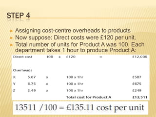 STEP 4




Assigning cost-centre overheads to products
Now suppose: Direct costs were £120 per unit.
Total number of units for Product A was 100. Each
department takes 1 hour to produce Product A:

 