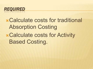 REQUIRED
Calculate

costs for traditional
Absorption Costing
Calculate costs for Activity
Based Costing.

 