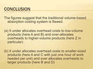 CONCLUSION
The figures suggest that the traditional volume-based
absorption costing system is flawed.
(a) It under allocates overhead costs to low-volume
products (here A and B) and over-allocates
overheads to higher-volume products (here Z in
particular)
(b) It under allocates overhead costs to smaller-sized
products (here A and C with just one hour of work
needed per unit) and over allocates overheads to
larger products (here B and D)

 