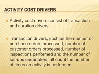 ACTIVITY COST DRIVERS


Activity cost drivers consist of transaction
and duration drivers.



Transaction drivers, such as the number of
purchase orders processed, number of
customer orders processed, number of
inspections performed and the number of
set-ups undertaken, all count the number
of times an activity is performed.

 