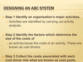 DESIGNING AN ABC SYSTEM


Step 1 Identify an organisation’s major activities.
 Activities are identified by carrying out activity
analysis.



Step 2 Identify the factors which determine the
size of the costs of
 an activity/cause the costs of an activity. These are
known as cost drivers.



Step 3 Collect the costs associated with each
cost driver into what are known as cost pools.

 