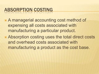 ABSORPTION COSTING
A managerial accounting cost method of
expensing all costs associated with
manufacturing a particular product.
 Absorption costing uses the total direct costs
and overhead costs associated with
manufacturing a product as the cost base.


 