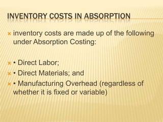 INVENTORY COSTS IN ABSORPTION


inventory costs are made up of the following
under Absorption Costing:

• Direct Labor;
 • Direct Materials; and
 • Manufacturing Overhead (regardless of
whether it is fixed or variable)


 