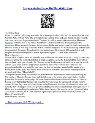 Argumentative Essay On The White Rose
The White Rose
From 1933 to 1945, Germany was under the leadership of Adolf Hitler and the Nationalist Socialist
German Party, or Nazi Party. The group promoted German pride and Anti–Semitism, hate towards
Jews, and expressed disgust towards the Treaty of Versailles, a peace document signed between
Germany and the Allies at the end of World War 1 (History.com Staff). In order to grow his
movement, Hitler recruited Germans for his armies, his factory workers, and his death camp guards.
Because of this, it was easy to assume that all Germans supported the Nazi dictatorship and the ideas
they preached. However, throughout this time period many Germans of different political and
religious beliefs came together to protest against the regime. ... Show more content on
Helpwriting.net ...
Meanwhile for Sophie, as an art lover she watched her favorite artists leave the country because they
refused to create the forms of art Hitler deemed acceptable. Also, she discovered that many of her
favorite books were placed under the " banned books" list because they had been written by Jewish
authors. As a result of these experiences, both Hans and Sophie realized that Hitler was not
proposing to build a new world for everyone, but that his true plan was to build a utopia where
blond, blue–eyed Aryans thrived and those that did not match this description were imprisoned,
tortured, and killed ("Hans Scholl").
After years of mandatory national service, both Hans and Sophie found themselves attending the
University of Munich. Because Hans had started going to the school a few years before Sophie
joined him, he already had a group of friends that shared the same beliefs as him and his sister, so
Sophie easily befriended them as well. Together they discussed the ugliness of war and Hitler's
actions. In time they came to believe that they should do more than just talk about their ideas and
actually start acting upon them. The group decided to print and hand out leaflets calling resistance to
Hitler, and began calling themselves the White Rose. Some of the members were Christoph Probst,
Alexander Schmorell, Willi Graf, and even a philosophy professor at the university named Kurt
Huber ("Hans Scholl").
Between June 1942 and
... Get more on HelpWriting.net ...
 