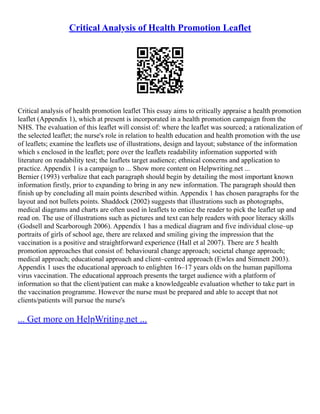 Critical Analysis of Health Promotion Leaflet
Critical analysis of health promotion leaflet This essay aims to critically appraise a health promotion
leaflet (Appendix 1), which at present is incorporated in a health promotion campaign from the
NHS. The evaluation of this leaflet will consist of: where the leaflet was sourced; a rationalization of
the selected leaflet; the nurse's role in relation to health education and health promotion with the use
of leaflets; examine the leaflets use of illustrations, design and layout; substance of the information
which s enclosed in the leaflet; pore over the leaflets readability information supported with
literature on readability test; the leaflets target audience; ethnical concerns and application to
practice. Appendix 1 is a campaign to ... Show more content on Helpwriting.net ...
Bernier (1993) verbalize that each paragraph should begin by detailing the most important known
information firstly, prior to expanding to bring in any new information. The paragraph should then
finish up by concluding all main points described within. Appendix 1 has chosen paragraphs for the
layout and not bullets points. Shaddock (2002) suggests that illustrations such as photographs,
medical diagrams and charts are often used in leaflets to entice the reader to pick the leaflet up and
read on. The use of illustrations such as pictures and text can help readers with poor literacy skills
(Godsell and Scarborough 2006). Appendix 1 has a medical diagram and five individual close–up
portraits of girls of school age, there are relaxed and smiling giving the impression that the
vaccination is a positive and straightforward experience (Hall et al 2007). There are 5 health
promotion approaches that consist of: behavioural change approach; societal change approach;
medical approach; educational approach and client–centred approach (Ewles and Simnett 2003).
Appendix 1 uses the educational approach to enlighten 16–17 years olds on the human papilloma
virus vaccination. The educational approach presents the target audience with a platform of
information so that the client/patient can make a knowledgeable evaluation whether to take part in
the vaccination programme. However the nurse must be prepared and able to accept that not
clients/patients will pursue the nurse's
... Get more on HelpWriting.net ...
 