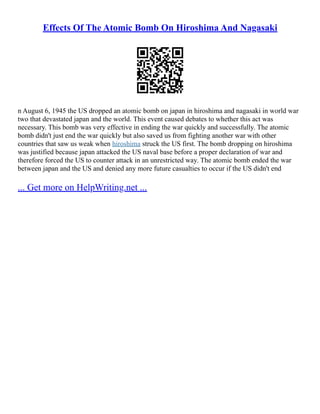 Effects Of The Atomic Bomb On Hiroshima And Nagasaki
n August 6, 1945 the US dropped an atomic bomb on japan in hiroshima and nagasaki in world war
two that devastated japan and the world. This event caused debates to whether this act was
necessary. This bomb was very effective in ending the war quickly and successfully. The atomic
bomb didn't just end the war quickly but also saved us from fighting another war with other
countries that saw us weak when hiroshima struck the US first. The bomb dropping on hiroshima
was justified because japan attacked the US naval base before a proper declaration of war and
therefore forced the US to counter attack in an unrestricted way. The atomic bomb ended the war
between japan and the US and denied any more future casualties to occur if the US didn't end
... Get more on HelpWriting.net ...
 