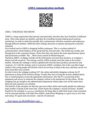 ASDA communication methods
ASDA – STRATEGIC DECISIONS
ASDA is a large organisation that operates internationally; therefore they have branches in different
areas. Their main targets are families, and they do everything towards making good customer
satisfaction. In order to make this possible they communicate with their customers and employees
through different methods. ASDA has their strategic decisions to operate and keep the customers
informed.
First method used in ASDA is dropping leaflets/catalogues. This is a written method of
communication, which displays all the goods that the store provides. The leaflets are usually sent
through post to the customers houses, where from they can analyse the items specifications, prices
and promotions available. The ... Show more content on Helpwriting.net ...
Therefore ASDA`s webpage includes all the information you need from products, to company`s
history and job vacancies. The strategy used by ASDA is pretty much the same as the written
leaflets, whereby the webpage is always updated and it has the latest products, promotions and
vacancies. As I said the strategy used is to promote ASDA`s products, but in this case their target
market is the young people and families which are too busy to shop in the store, and they can do it at
home from their own comfort.
In order to have the webpage working 24/7, the online and mobile shopping working; the IT
department is doing all the technical things. Usually they have to keep the systems updated and to
buy or install programs to provide appropriate information. Also the IT is connecting all the
equipment and servers to maintain the company website to be satisfactory for the clients. All the
shopping lists go straight to the administration department which makes sure all the orders have
been met and customers are satisfied.
The benefits of the company are that they get more orders online and usually people are ordering a
large number of goods at the same time, which means the company`s income increases. Another
benefit for the company is customer satisfaction, by being able to order from home, more customers
will be attracted and they will order from ASDA. Asda Home Shopping is a great way to save time
and money. It's quick and convenient – and lots of customers
... Get more on HelpWriting.net ...
 