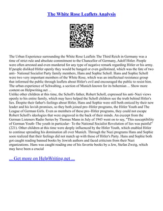 The White Rose Leaflets Analysis
The Urban Experience surrounding the White Rose Leaflets The Third Reich in Germany was a
time of strict rule and absolute commitment to the Chancellor of Germany, Adolf Hitler. People
were often arrested and even murdered for any type of negative remark regarding Hitler or his army.
If people disliked Hitler openly they would be hanged or even guillotined, which was the fate of two
anti– National Socialist Party family members, Hans and Sophie Scholl. Hans and Sophie Scholl
were two very important members of the White Rose, which was an intellectual resistance group
that informed the public through leaflets about Hitler's evil and encouraged the public to resist him.
The urban experience of Schwabing, a section of Munich known for its bohemian ... Show more
content on Helpwriting.net ...
Unlike other children at this time, the Scholl's father, Robert Scholl, expressed his anti–Nazi views
openly to his entire family, which may have helped the Scholl children see the truth behind Hitler's
lies. Despite their father's feelings about Hitler, Hans and Sophie were still both enticed by their new
leader and his lavish promises, so they both joined pro–Hitler programs, the Hitler Youth and The
League of German Girls. Even as members of these pro–Hitler programs, they could not escape
Robert Scholl's ideologies that were engraved in the back of their minds. An excerpt from the
German Listeners Radio Series by Thomas Mann in July of 1943 went on to say, "This susceptibility
of German Youth–The youth in particular– To the National Socialist Revolution of lies was painful"
(221). Other children at this time were deeply influenced by the Hitler Youth, which enabled Hitler
to continue spreading his domination all over Munich. Through the Nazi programs Hans and Sophie
soon realized that their feelings did not match up with those of Hitler's Party. Hans and Sophie both
got caught reading banned books by Jewish authors and faced criticism from their Nazi
organizations. Hans was caught reading one of his favorite books by a Jew, Stefan Zweig, which
may have been a crucial
... Get more on HelpWriting.net ...
 