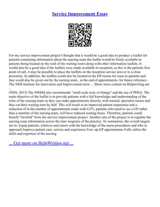 Service Improvement Essay
For my service improvement project I thought that it would be a good idea to produce a leaflet for
patients containing information about the nursing team the leaflet would be freely available to
patients being located on the wall of the waiting room along with other information leaflets. It
would also be a good idea if the leaflets were made available in reception, as this is the patients first
point of call, it may be possible to place the leaflets on the reception service area or in a close
proximity. In addition, the leaflets could also be located in the GP rooms for issue to patients and
they could also be given out by the nursing team , at the end of appointments, for future reference .
The NHS Institute for Innovation and Improvement (now ... Show more content on Helpwriting.net
...
(NHS, 2013) The NHSIQ also recommends "small scale tests of change" and the use of PDSA. The
main objective of the leaflet is to provide patients with a full knowledge and understanding of the
roles of the nursing team so they can make appointments directly, with trained, specialist nurses and
thus cut their waiting time by half. This will result in an improved patient experience and a
reduction of in the number of appointments made with G.P's, patients who need to see a GP rather
than a member of the nursing team, will have reduced waiting times. Therefore, patients could
benefit "twofold" from the service improvement project. Another aim of the project is to regulate the
nursing team information across the nine surgeries of the practice. To summarise, the overall targets
are to: Equip patients, relatives and carers with the knowledge of the nurse procedures and who to
approach Improve patient care, service and experience Free–up GP appointments Fully utilise the
skills and expertise of the nursing
... Get more on HelpWriting.net ...
 