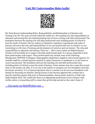Unit 301 Understanding Roles leaflet
Mr. Peter Bowen Understanding Roles, Responsibilities and Relationships in Education and
Training Unit 301 The areas covered within this leaflet are: The teaching role and responsibilities in
education and training How the teaching/training role involves working with other professionals The
boundaries between the teaching role and other professional roles including points of referral to
meet the needs of learners The key aspects of legislation, regulatory requirements and codes of
practice relevant to the roles and responsibilities of our own professional role As teacher's we are
committing to a life time of learning and development of ourselves and our learners. The roles and
responsibilities in education and training. These are ... Show more content on Helpwriting.net ...
Teachers will inevitably be in contact with other professionals daily. It is always important to treat
these professionals with respect. These professionals may include some of the following:
Management, OFSTED, Colleagues, Reprographics department, Suppliers and external agencies An
example might be, external agencies required to repair classrooms or equipment so as the lesson or
course may proceed. The boundaries between the teaching role and other professional roles,
including points of referral to meet the needs of learners. Some learners may have needs that exceed
what we the teacher can offer. It is our role as the teacher to recognise our own boundaries and refer
the learner elsewhere. It is of utmost importance that as a teacher you do not cross boundaries with
learners by becoming too familiar. During lessons it may become apparent that a learner has a
specific need that requires help such as financial guidance, bereavement, dyslexia, or help with
maths/English skills. We would refer them to an appropriate professional such as finance staff,
welfare centre or counselling staff to ensure they get the help and advice they need. Some of
... Get more on HelpWriting.net ...
 