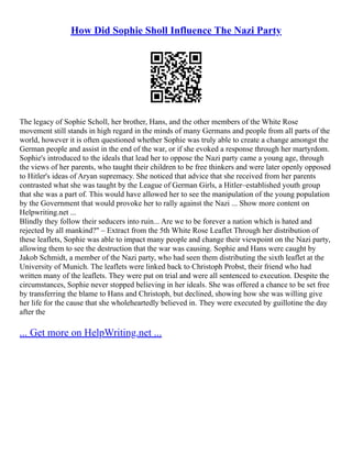 How Did Sophie Sholl Influence The Nazi Party
The legacy of Sophie Scholl, her brother, Hans, and the other members of the White Rose
movement still stands in high regard in the minds of many Germans and people from all parts of the
world, however it is often questioned whether Sophie was truly able to create a change amongst the
German people and assist in the end of the war, or if she evoked a response through her martyrdom.
Sophie's introduced to the ideals that lead her to oppose the Nazi party came a young age, through
the views of her parents, who taught their children to be free thinkers and were later openly opposed
to Hitler's ideas of Aryan supremacy. She noticed that advice that she received from her parents
contrasted what she was taught by the League of German Girls, a Hitler–established youth group
that she was a part of. This would have allowed her to see the manipulation of the young population
by the Government that would provoke her to rally against the Nazi ... Show more content on
Helpwriting.net ...
Blindly they follow their seducers into ruin... Are we to be forever a nation which is hated and
rejected by all mankind?" – Extract from the 5th White Rose Leaflet Through her distribution of
these leaflets, Sophie was able to impact many people and change their viewpoint on the Nazi party,
allowing them to see the destruction that the war was causing. Sophie and Hans were caught by
Jakob Schmidt, a member of the Nazi party, who had seen them distributing the sixth leaflet at the
University of Munich. The leaflets were linked back to Christoph Probst, their friend who had
written many of the leaflets. They were put on trial and were all sentenced to execution. Despite the
circumstances, Sophie never stopped believing in her ideals. She was offered a chance to be set free
by transferring the blame to Hans and Christoph, but declined, showing how she was willing give
her life for the cause that she wholeheartedly believed in. They were executed by guillotine the day
after the
... Get more on HelpWriting.net ...
 