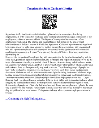 Template for 3mer Guidance Leaflet
A guidance leaflet to show the main individual rights and needs an employee has during
employment, in order to assist in creating a good working relationship and upon termination of the
employment, a look at issues to address. The impact of employment law at the start of the
employment relationship The internal and external factors that impact on the employment
relationship are as follows: Internal 1. Collective Agreement. Collective agreements are negotiated
between an employer and a trade union over matters such as: how negotiations will be organised
who will represent employees which employees are covered by the agreement which terms and
conditions the agreement will cover These can only be altered if both ... Show more content on
Helpwriting.net ...
However, if a person is self–employed they still have protection for their health and safety and, in
some cases, protection against discrimination, and their rights and responsibilities are set out by the
terms of the contract they have with their client. 3. Worker. A worker is any individual who works
for an employer, whether under a contract of employment, or any other contract where an individual
undertakes to do or perform personally any work or service. The following groups of people are
likely to be workers but not employees: most agency workers short–term casual workers some
freelancers Workers are entitled to some employment rights including the national minimum wage,
holiday pay and protection against unlawful discrimination but not covered by all statutory rights.
Three reasons for the importance of identifying an individual's employment status are: 1. Legal
Reasons. Each type of employment status has different legal rights, so it is important to know which
category the individual falls into as their employment status will determine their rights at work.
Self–employed people are effectively their own boss and do not have employment rights in the same
way as employees and workers. For example, in many cases they can decide themselves how much
they are paid and what leave to take. It's important to know what a person's employment status is,
because
... Get more on HelpWriting.net ...
 