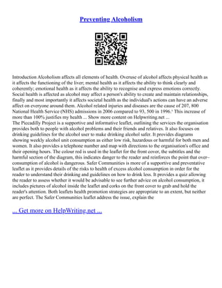 Preventing Alcoholism
Introduction Alcoholism affects all elements of health. Overuse of alcohol affects physical health as
it affects the functioning of the liver; mental health as it affects the ability to think clearly and
coherently; emotional health as it affects the ability to recognise and express emotions correctly.
Social health is affected as alcohol may affect a person's ability to create and maintain relationships,
finally and most importantly it affects societal health as the individual's actions can have an adverse
affect on everyone around them. Alcohol related injuries and diseases are the cause of 207, 800
National Health Service (NHS) admissions in 2006 compared to 93, 500 in 1996.¹ This increase of
more than 100% justifies my health ... Show more content on Helpwriting.net ...
The Piccadilly Project is a supportive and informative leaflet, outlining the services the organisation
provides both to people with alcohol problems and their friends and relatives. It also focuses on
drinking guidelines for the alcohol user to make drinking alcohol safer. It provides diagrams
showing weekly alcohol unit consumption as either low risk, hazardous or harmful for both men and
women. It also provides a telephone number and map with directions to the organisation's office and
their opening hours. The colour red is used in the leaflet for the front cover, the subtitles and the
harmful section of the diagram, this indicates danger to the reader and reinforces the point that over–
consumption of alcohol is dangerous. Safer Communities is more of a supportive and preventative
leaflet as it provides details of the risks to health of excess alcohol consumption in order for the
reader to understand their drinking and guidelines on how to drink less. It provides a quiz allowing
the reader to assess whether it would be advisable to see further advice on alcohol consumption, it
includes pictures of alcohol inside the leaflet and corks on the front cover to grab and hold the
reader's attention. Both leaflets health promotion strategies are appropriate to an extent, but neither
are perfect. The Safer Communities leaflet address the issue, explain the
... Get more on HelpWriting.net ...
 